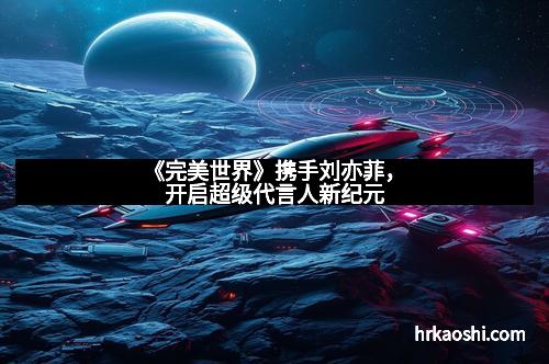 《完美世界》携手刘亦菲，开启超级代言人新纪元